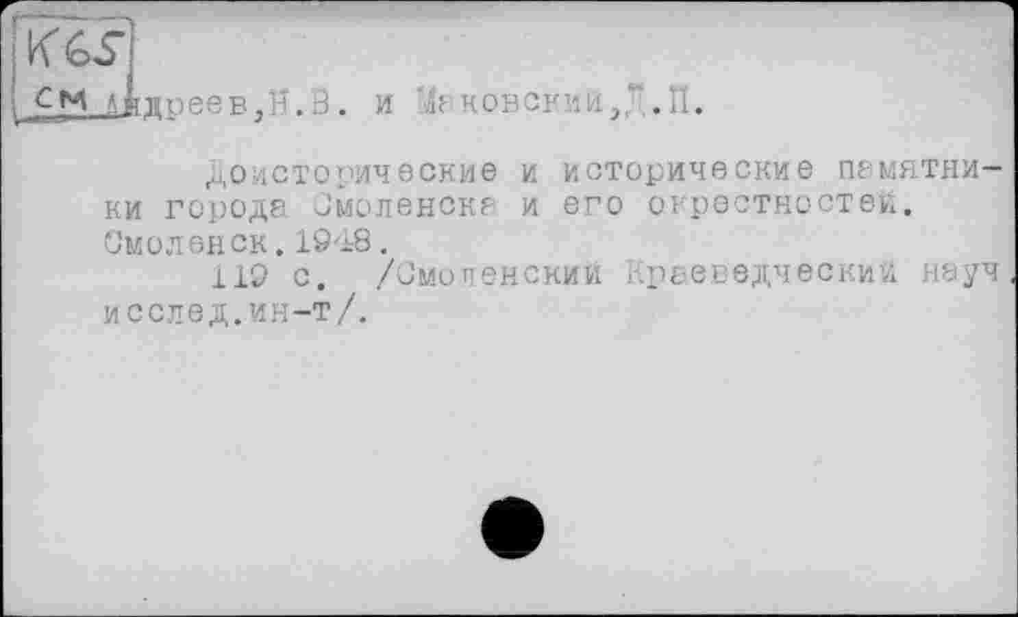 ﻿KG?]
CM Afr
дреев,H.В
и л-конский/ .П.
доисторические и исторические памятники городе Смоленске и его окрестностей, Смоленск. 19'±8.
119 с. /Смоленский краеведческий неуч и селе д. ин-т/.